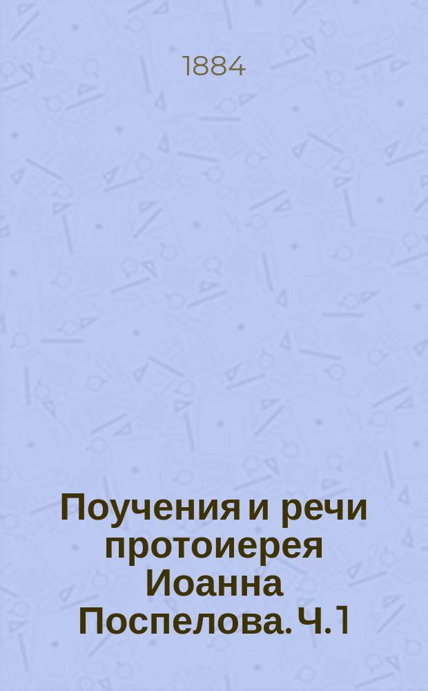 Поучения и речи протоиерея Иоанна Поспелова. Ч. 1 : Поучения на праздники господни, на дни воскресные и дни великого поста