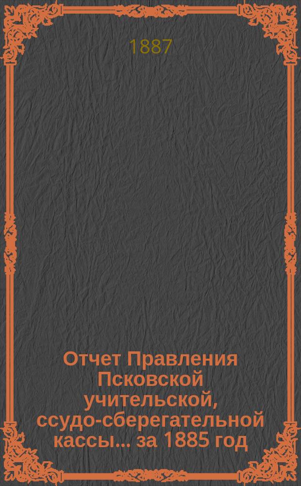 Отчет Правления Псковской учительской, ссудо-сберегательной кассы.... ... за 1885 год