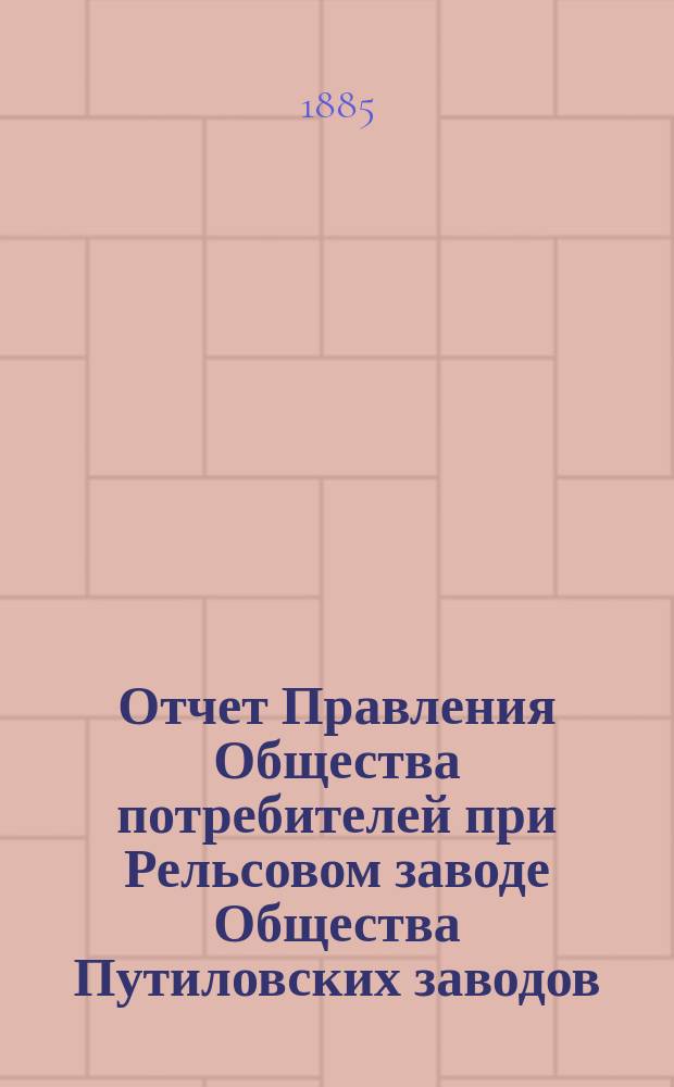 Отчет Правления Общества потребителей при Рельсовом заводе Общества Путиловских заводов... ... с 1-го января 1884 г. по 1-е января 1885 г.