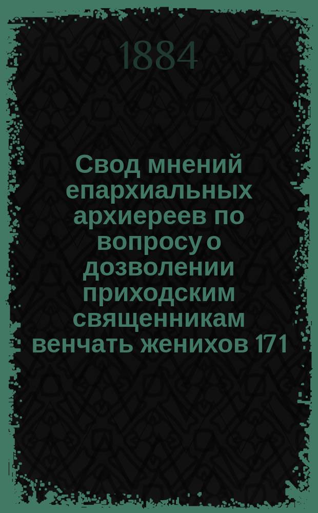 Свод мнений епархиальных архиереев по вопросу о дозволении приходским священникам венчать женихов 17 1/2 и невест 15 1/2 лет без архиерейского разрешения