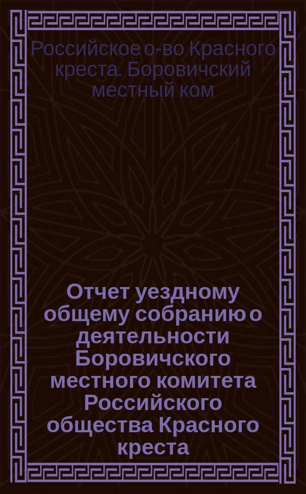 Отчет уездному общему собранию о деятельности Боровичского местного комитета Российского общества Красного креста...