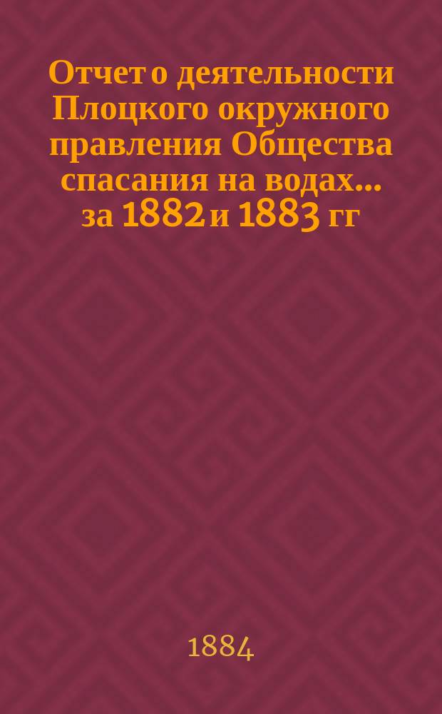 Отчет о деятельности Плоцкого окружного правления Общества спасания на водах... ... за 1882 и 1883 гг.