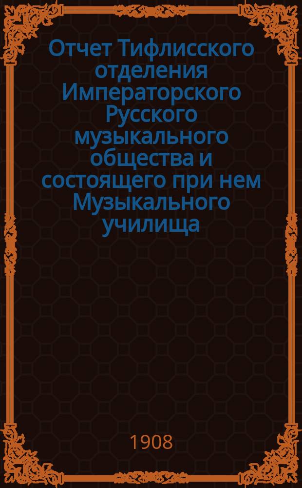 Отчет Тифлисского отделения Императорского Русского музыкального общества и состоящего при нем Музыкального училища... [за 1907-1908 год]