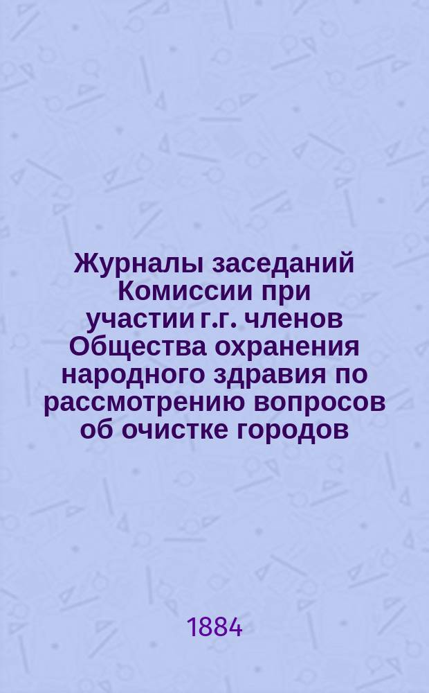 Журналы заседаний Комиссии при участии г.г. членов Общества охранения народного здравия по рассмотрению вопросов об очистке городов; 6 приложений