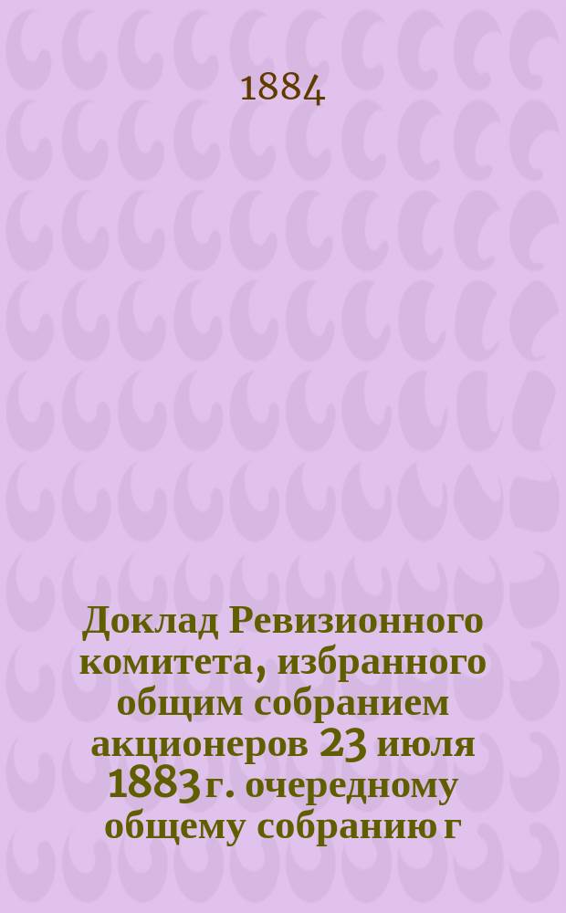 Доклад Ревизионного комитета, избранного общим собранием акционеров 23 июля 1883 г. очередному общему собранию г.г. акционеров 1884 года : Вып. 1-2. Вып. 2. Приложения... : Приложения...