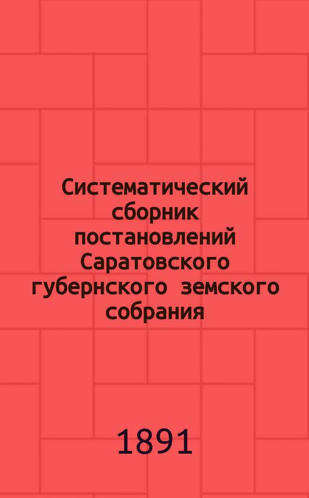 Систематический сборник постановлений Саратовского губернского земского собрания... 1883-1890 г.