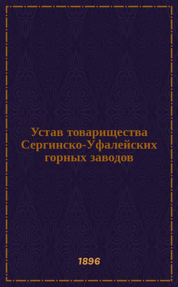 Устав товарищества Сергинско-Уфалейских горных заводов : ...Утв. 6 нояб. 1881 г. : Изм. и доп. 30 окт. 1886 г., 10 и 14 дек. 1893 г., 26 мая 1895 г. и 17 ноября 1895 г.