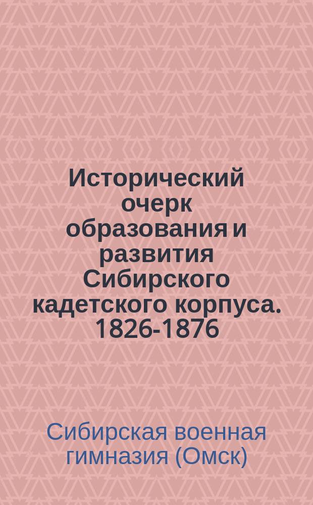 Исторический очерк образования и развития Сибирского кадетского корпуса. 1826-1876 : Составлен по офиц. источникам
