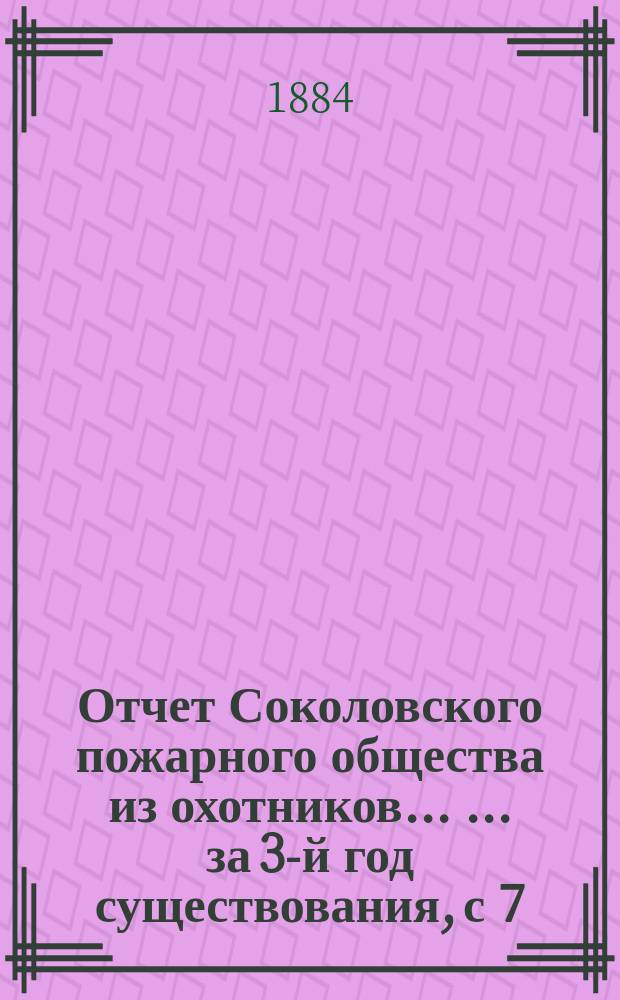 Отчет Соколовского пожарного общества из охотников ... ... за 3-й год существования, с 7 (19) июня 1883 по 7 (19) июня 1884 г.
