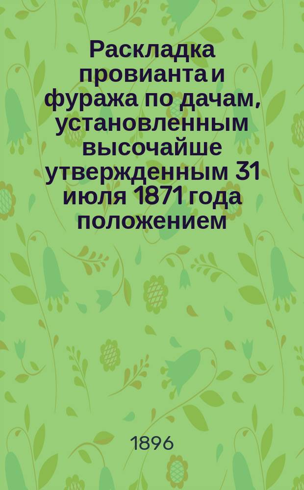 Раскладка провианта и фуража по дачам, установленным высочайше утвержденным 31 июля 1871 года положением, объявленным в приказе по военному ведомству 18 авг. того же г., за № 256