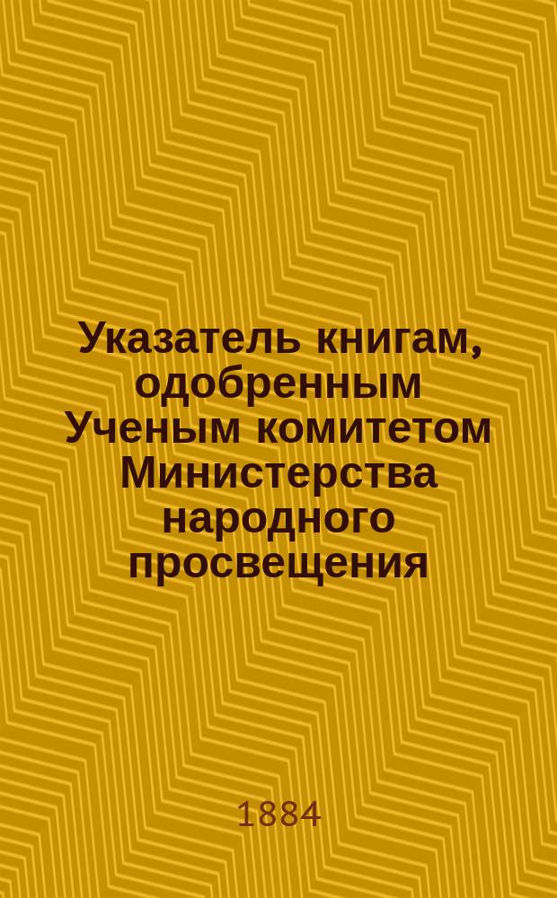 Указатель книгам, одобренным Ученым комитетом Министерства народного просвещения, в период времени с 1856 по 1883 год включительно, для употребления в средних и низших учебных заведениях Министерства народного просвещения
