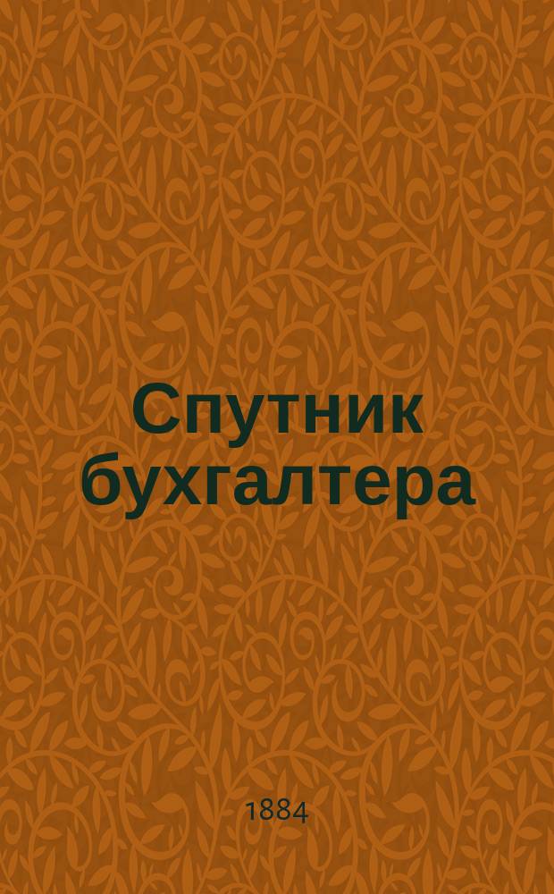 Спутник бухгалтера : Справ. книжка для бухгалтеров, конторщиков и вообще лиц, занимающихся торговлей... ... на 1885 год
