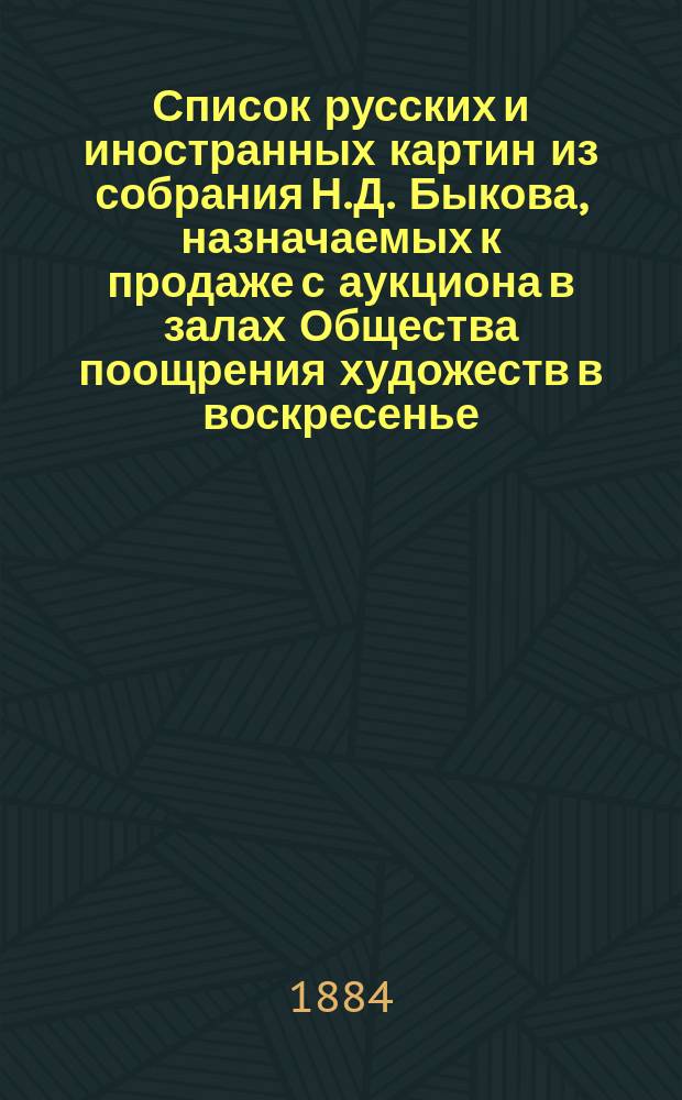 Список русских и иностранных картин из собрания Н.Д. Быкова, назначаемых к продаже с аукциона в залах Общества поощрения художеств в воскресенье, 14 октября 1884 г.