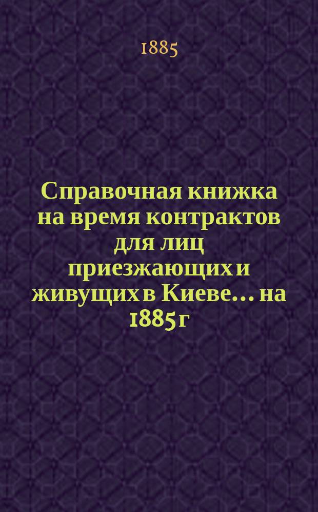 Справочная книжка на время контрактов для лиц приезжающих и живущих в Киеве... ... на 1885 г.