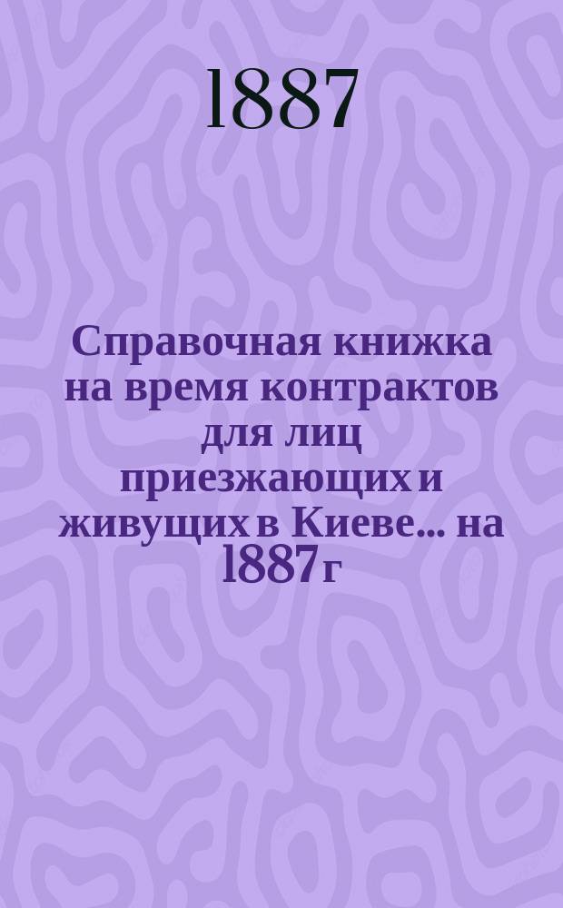 Справочная книжка на время контрактов для лиц приезжающих и живущих в Киеве... ... на 1887 г.