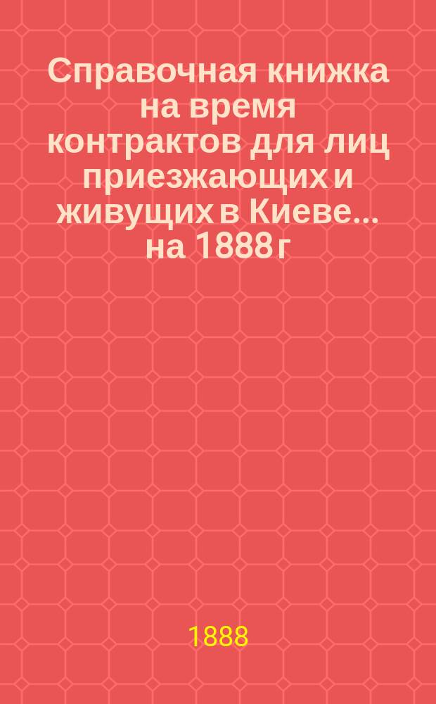 Справочная книжка на время контрактов для лиц приезжающих и живущих в Киеве... ... на 1888 г.