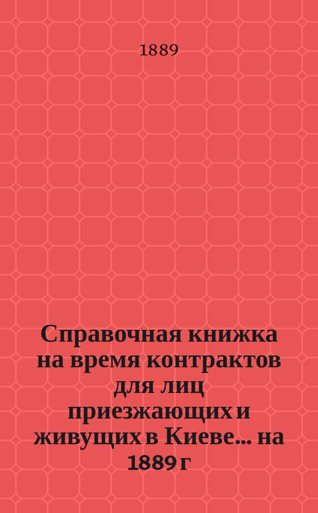 Справочная книжка на время контрактов для лиц приезжающих и живущих в Киеве... ... на 1889 г.