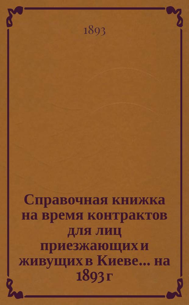 Справочная книжка на время контрактов для лиц приезжающих и живущих в Киеве... ... на 1893 г.