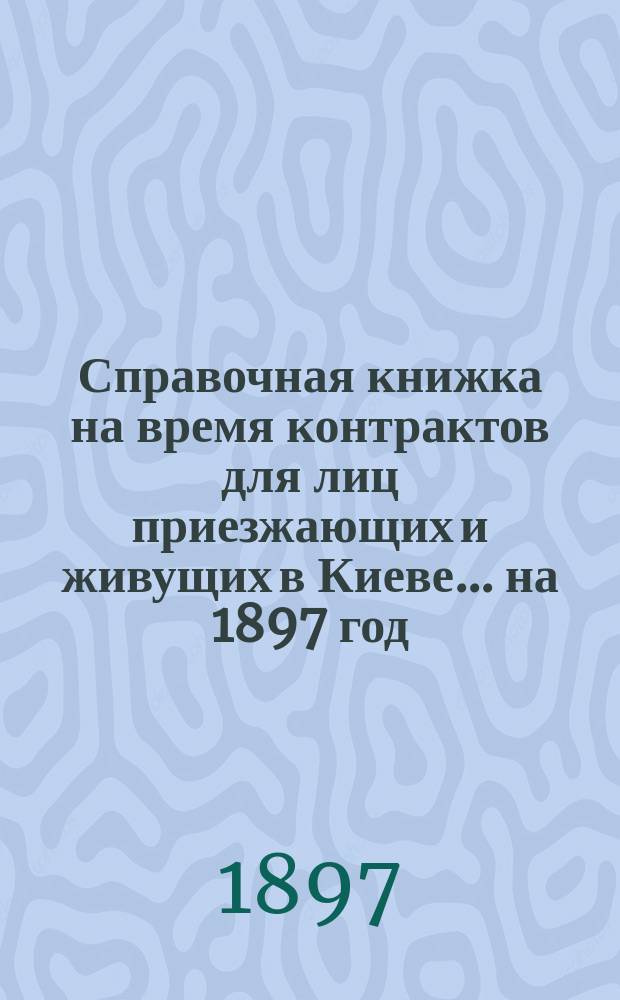 Справочная книжка на время контрактов для лиц приезжающих и живущих в Киеве... ... на 1897 год