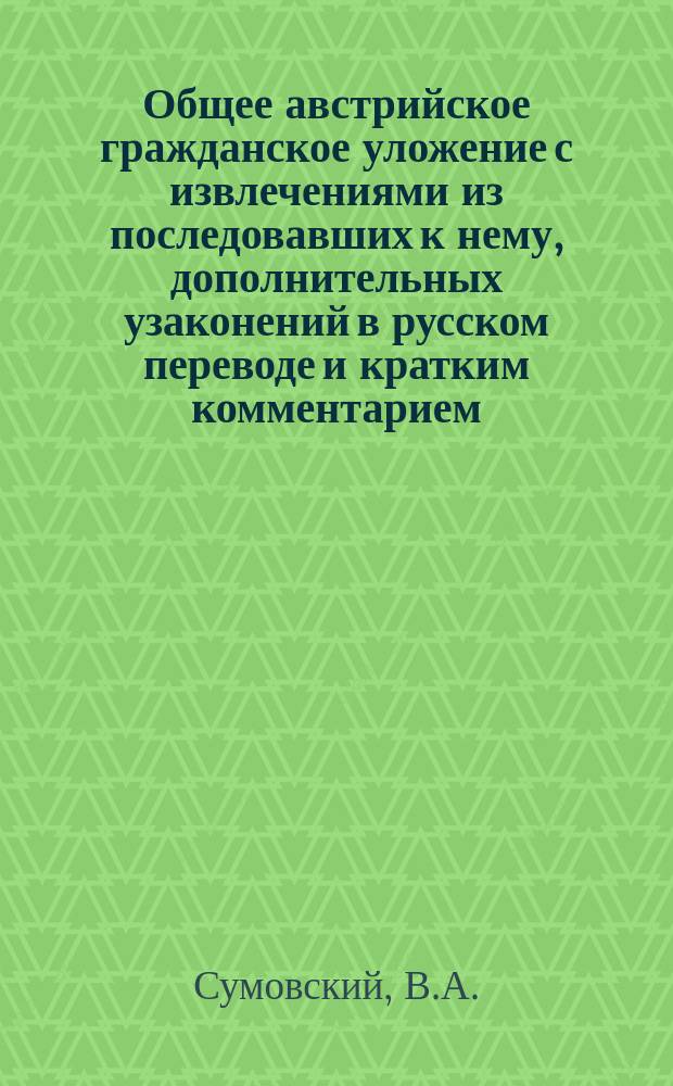 Общее австрийское гражданское уложение с извлечениями из последовавших к нему, дополнительных узаконений в русском переводе и кратким комментарием, составленным по Кирхштеттеру