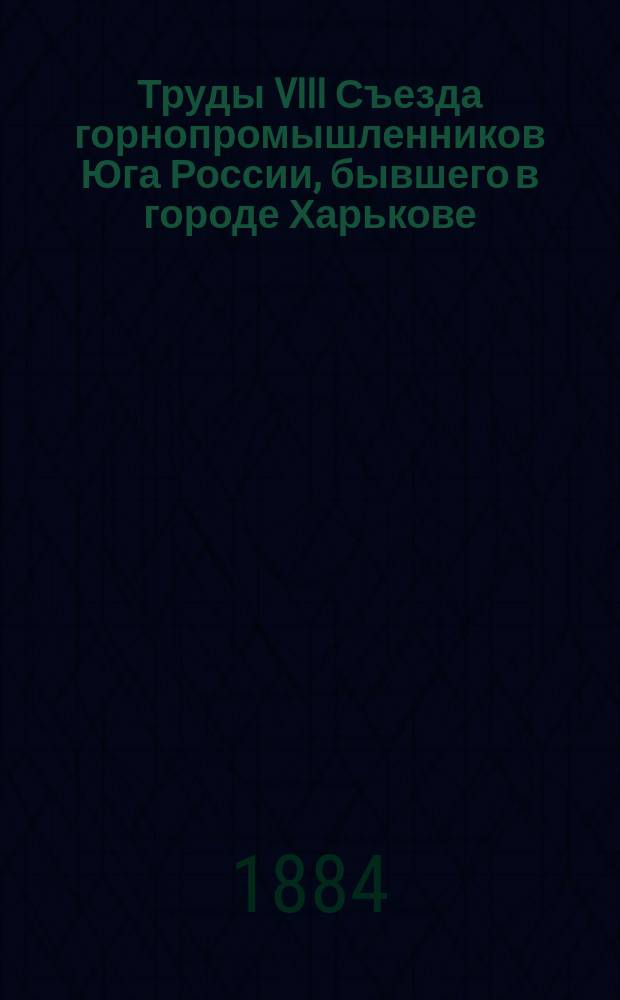 Труды VIII Съезда горнопромышленников Юга России, бывшего в городе Харькове : С 18 окт. по 3 нояб. 1883 г