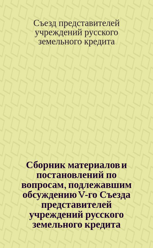 Сборник материалов и постановлений по вопросам, подлежавшим обсуждению V-го Съезда представителей учреждений русского земельного кредита