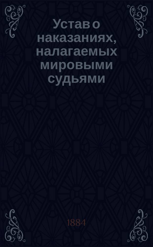 Устав о наказаниях, налагаемых мировыми судьями : С доп. по 1 янв. 1884 г. : С прил. мотивов и извлеч. из решений кассац. деп. Сената и с разъясн. закона 18 мая 1882 о краже со взломом