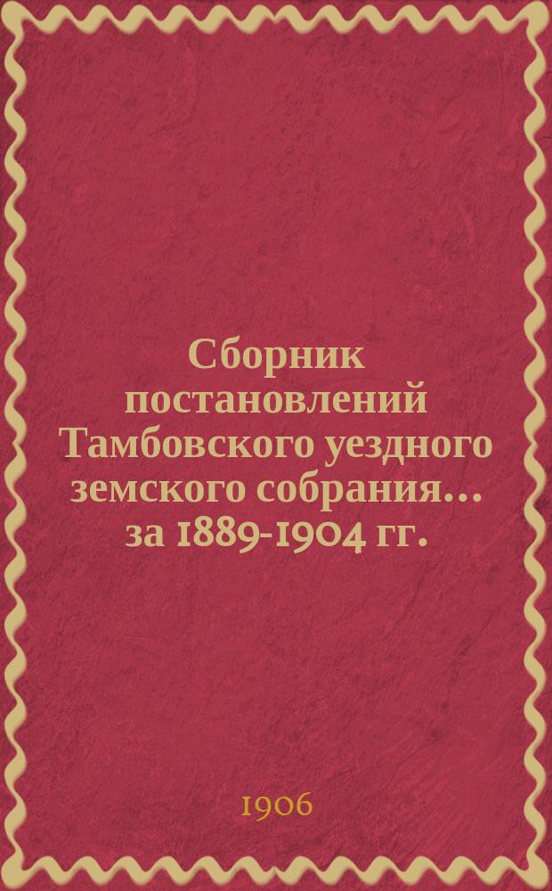 Сборник постановлений Тамбовского уездного земского собрания... за 1889-1904 гг.