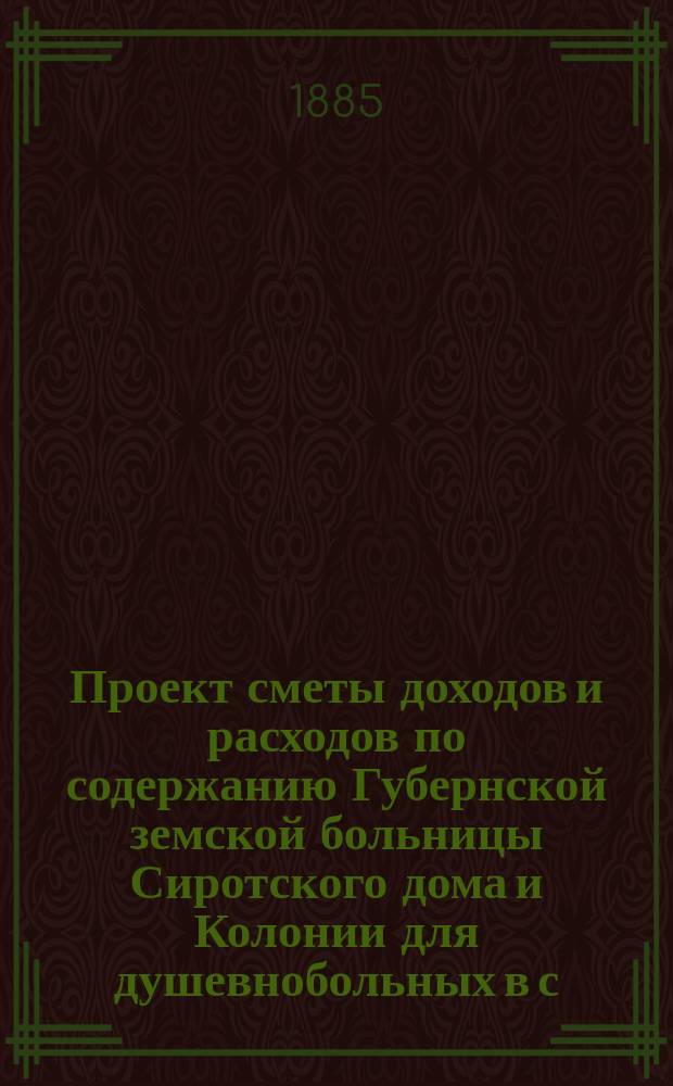 Проект сметы доходов и расходов по содержанию Губернской земской больницы Сиротского дома и Колонии для душевнобольных в с. Бурашеве... ... в 1886 году