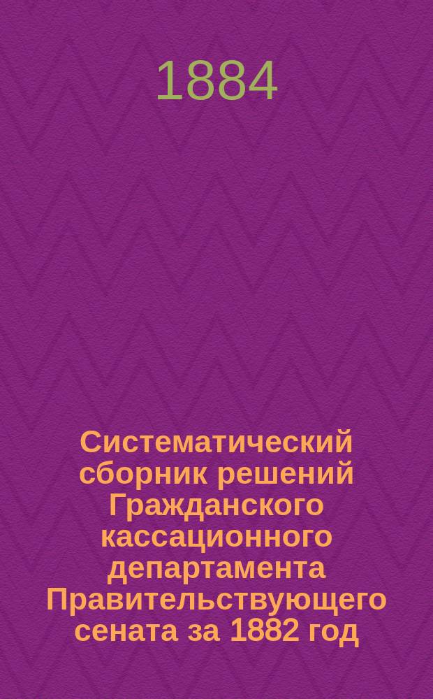 Систематический сборник решений Гражданского кассационного департамента Правительствующего сената за 1882 год, в выписках и извлечениях