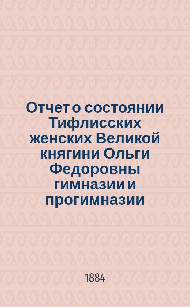 Отчет о состоянии Тифлисских женских Великой княгини Ольги Федоровны гимназии и прогимназии ...