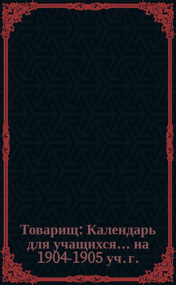 Товарищ : Календарь для учащихся... ... на 1904-1905 уч. г.