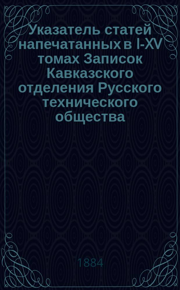 Указатель статей напечатанных в I-XV томах Записок Кавказского отделения Русского технического общества : Сост. по поручению Совета О-ва В.Н. Тресковский