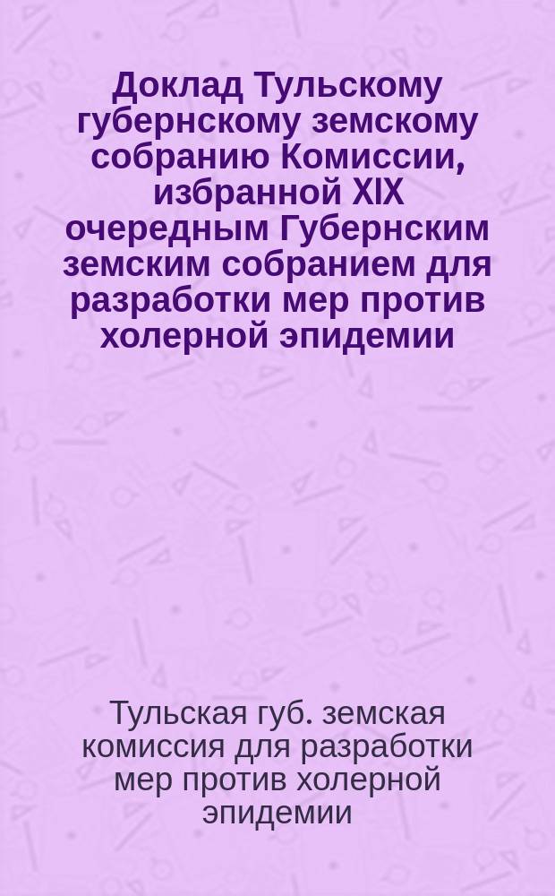 Доклад Тульскому губернскому земскому собранию Комиссии, избранной XIX очередным Губернским земским собранием для разработки мер против холерной эпидемии