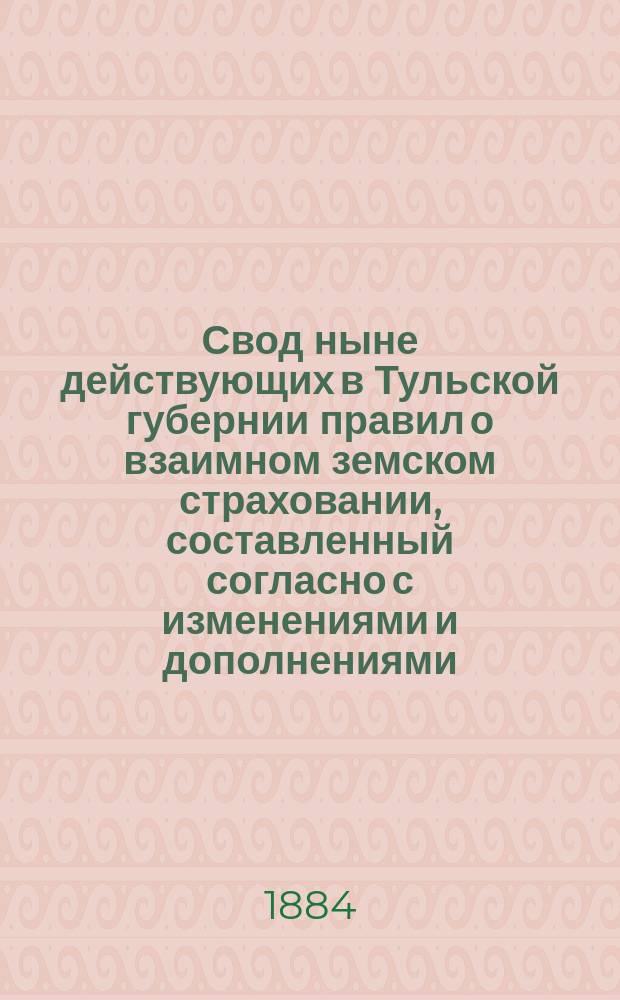 Свод ныне действующих в Тульской губернии правил о взаимном земском страховании, составленный согласно с изменениями и дополнениями, проектированными для них Комиссией, учрежденной XVIII очередным Губернским земским собранием для общего пересмотра сих правил