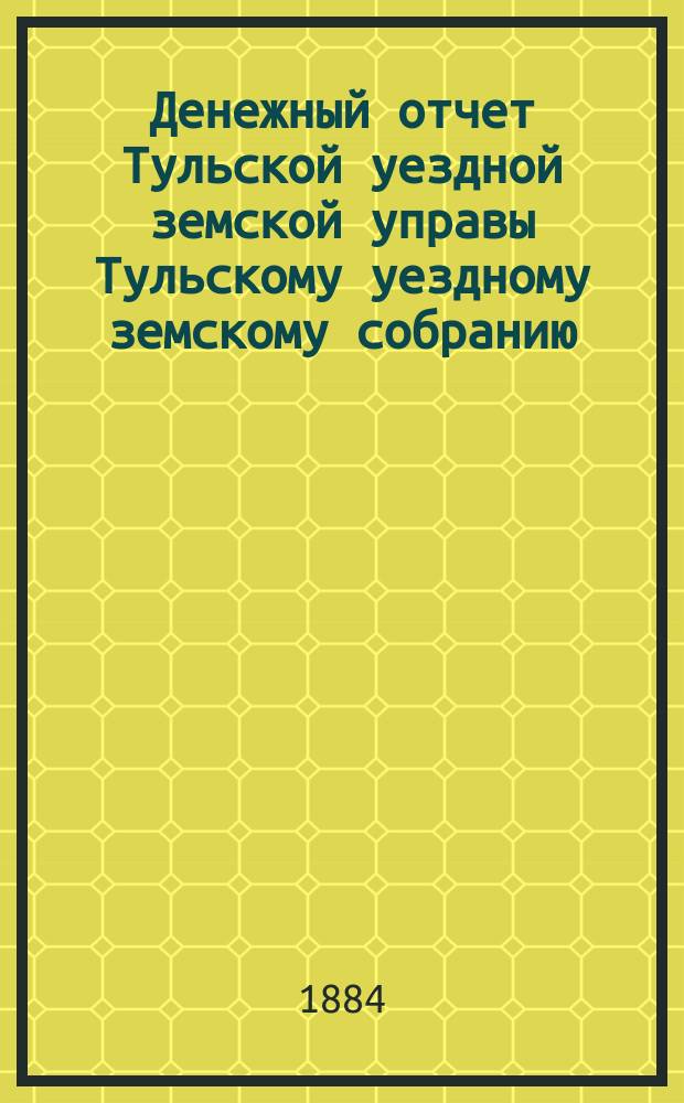 Денежный отчет Тульской уездной земской управы [Тульскому уездному земскому собранию]... ... за 1883 год
