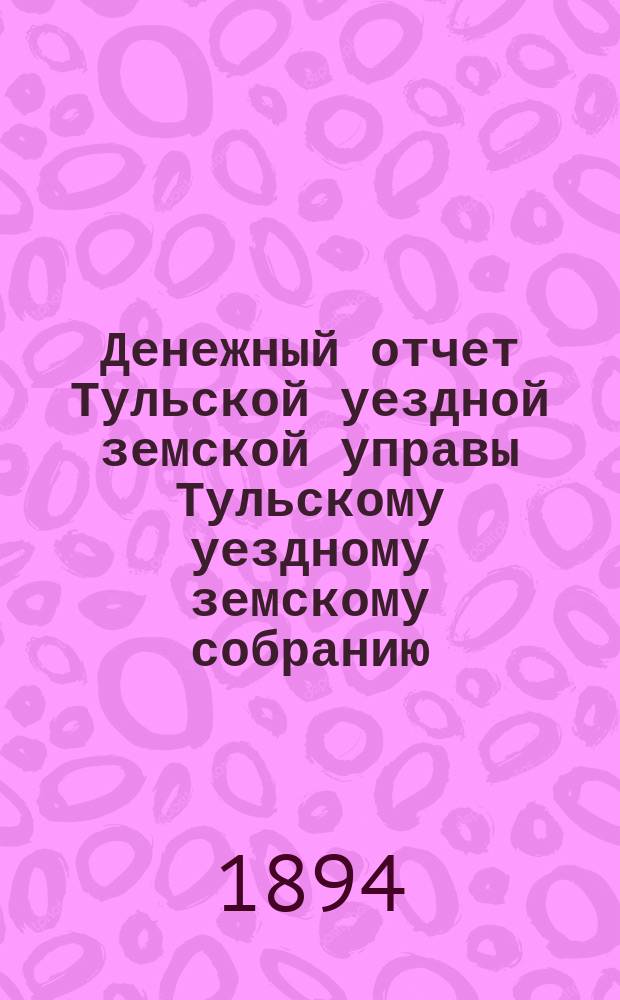 Денежный отчет Тульской уездной земской управы [Тульскому уездному земскому собранию]... ... XXX очередному с 1 января по 1 августа 1893 г.