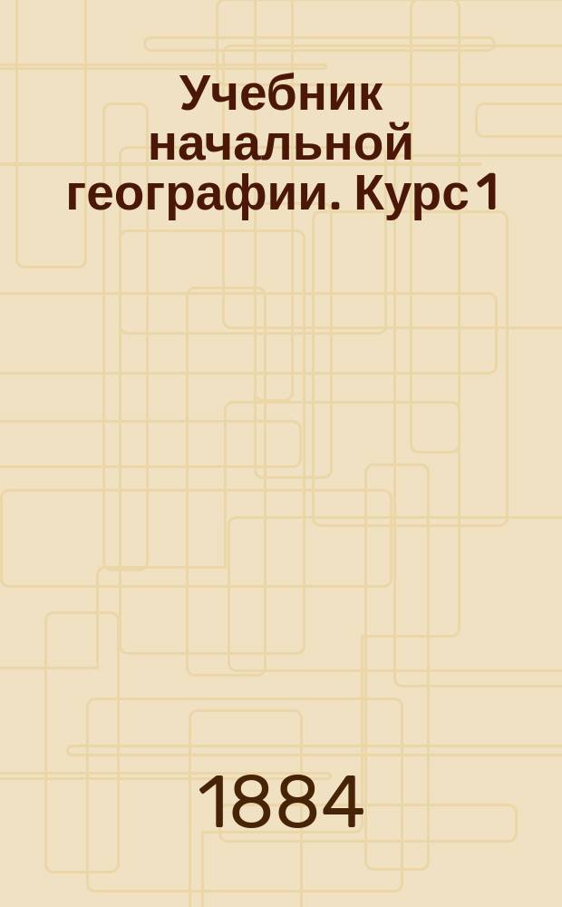 Учебник начальной географии. Курс 1 : Первоначальные сведения из географии математической, физической и политической