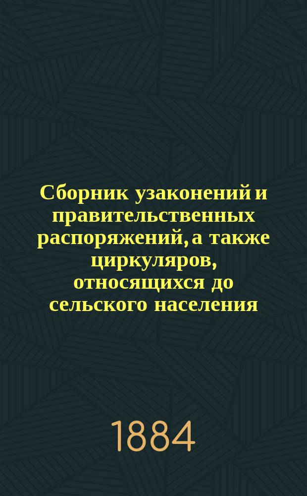 Сборник узаконений и правительственных распоряжений, а также циркуляров, относящихся до сельского населения, за 1883 г., с приложениями: 1) Воинская и конская повинность. 2) Крестьянский поземельный банк и 3) Учет в Государственном банке, его конторах и отделениях соло-векселей землевладельцев