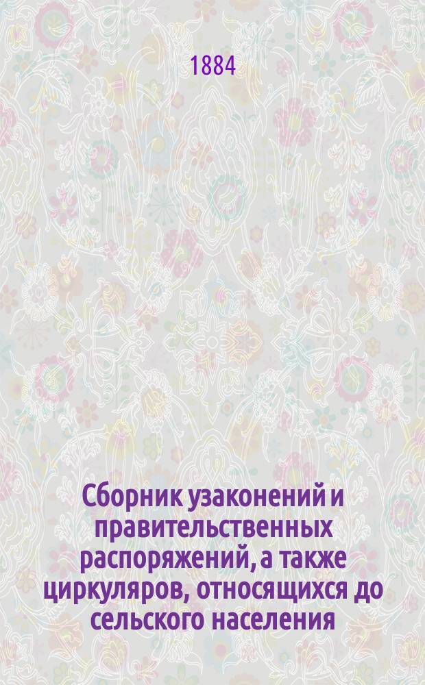 Сборник узаконений и правительственных распоряжений, а также циркуляров, относящихся до сельского населения, за 1883 г., с приложениями: 1) Воинская и конская повинность. 2) Крестьянский поземельный банк и 3) Учет в Государственном банке, его конторах и отделениях соло-векселей землевладельцев