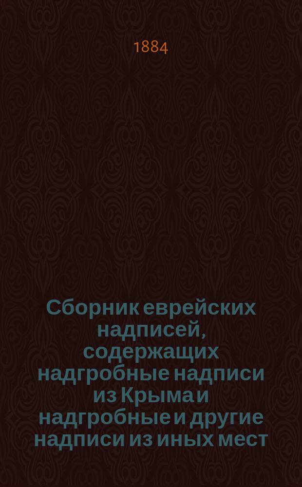 Сборник еврейских надписей, содержащих надгробные надписи из Крыма и надгробные и другие надписи из иных мест, в древнем еврейском квадратном шрифте, также и образцы шрифтов из рукописей от IX-XV столетия, собранные и объясненные Д.А. Хвольсоном, заслуженным ординарным профессором при С.-Петербургском университете