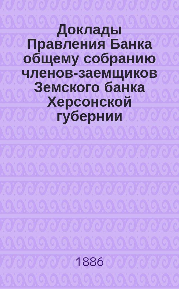 Доклады Правления Банка общему собранию членов-заемщиков Земского банка Херсонской губернии ... 1886 г.