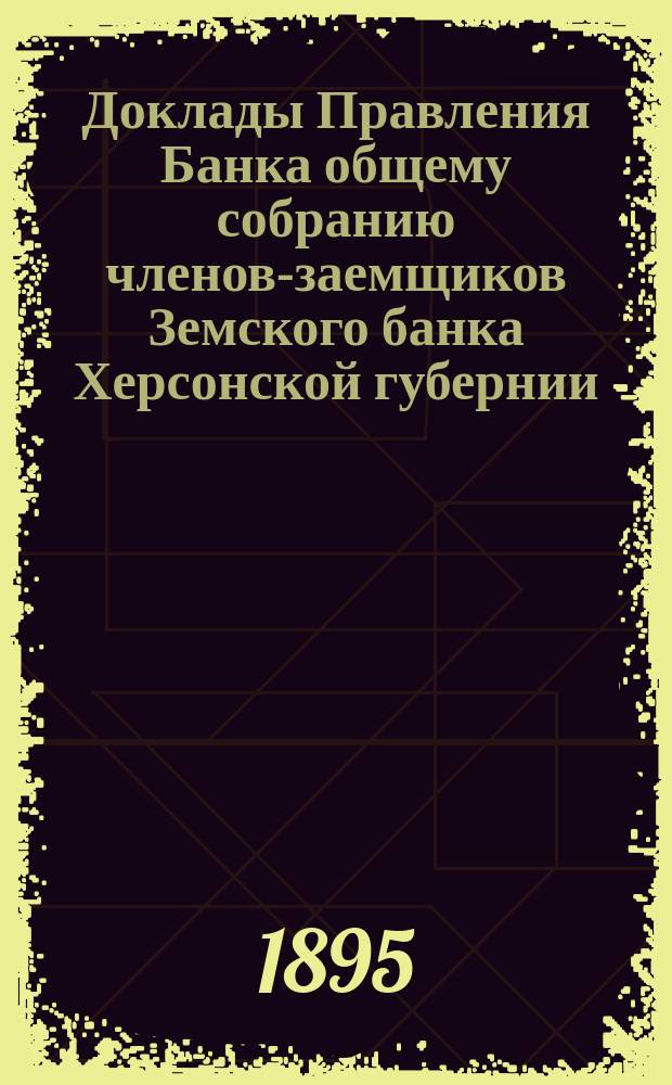 Доклады Правления Банка общему собранию членов-заемщиков Земского банка Херсонской губернии ... 1895 г.