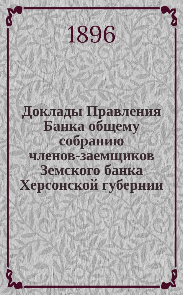 Доклады Правления Банка общему собранию членов-заемщиков Земского банка Херсонской губернии ... 1896 г.