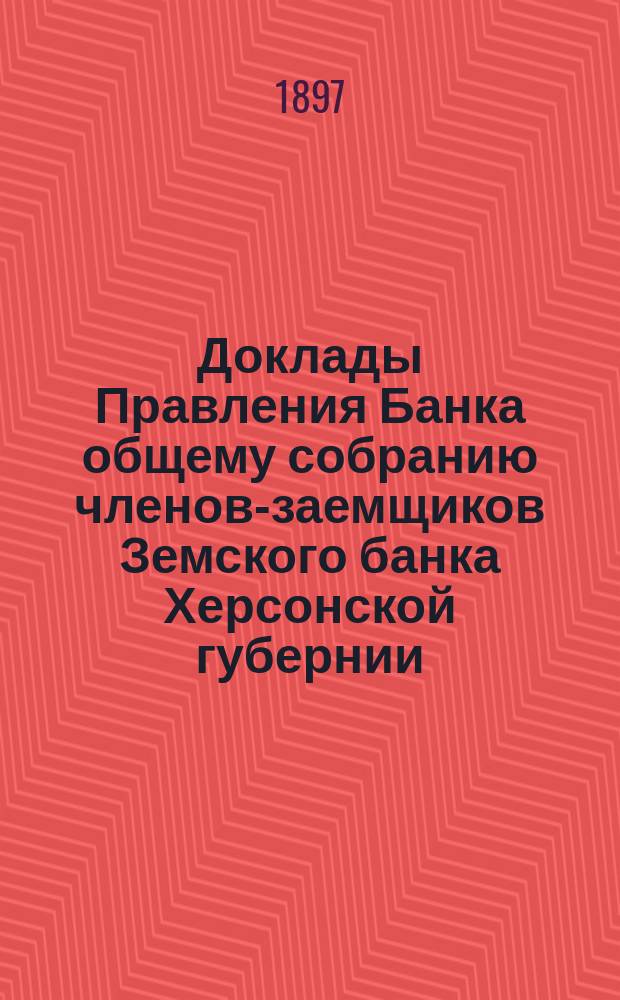 Доклады Правления Банка общему собранию членов-заемщиков Земского банка Херсонской губернии ... 1897 г.