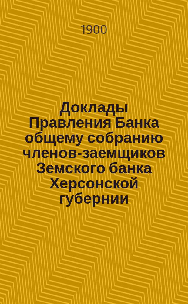 Доклады Правления Банка общему собранию членов-заемщиков Земского банка Херсонской губернии ... 1900 г.
