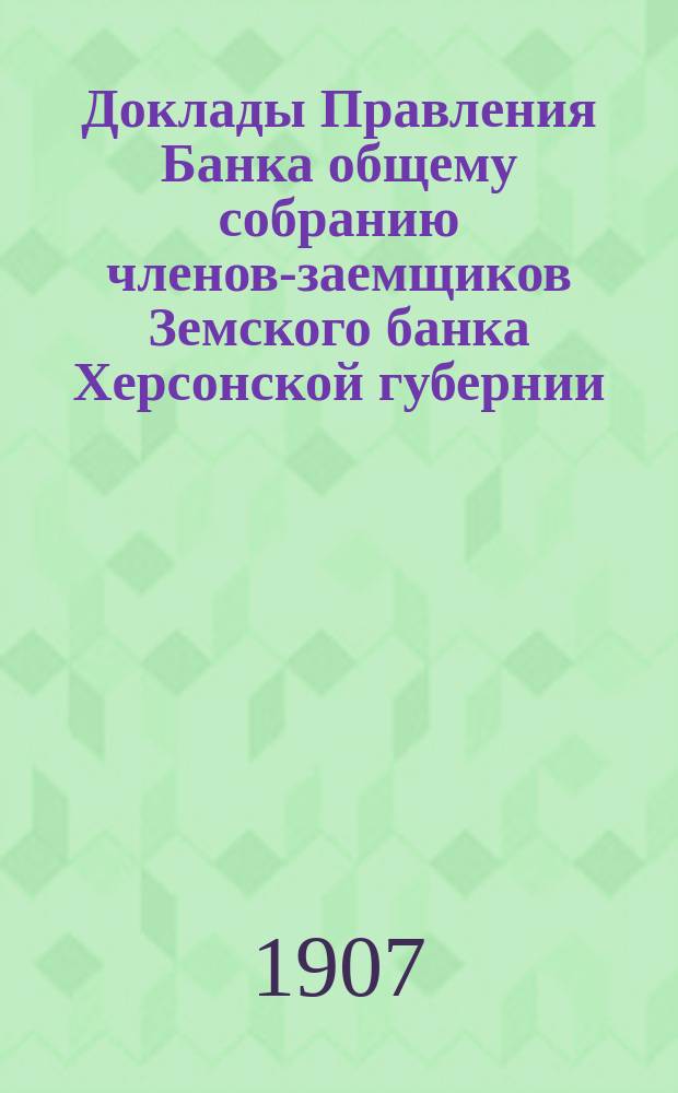 Доклады Правления Банка общему собранию членов-заемщиков Земского банка Херсонской губернии ... 1907 г.
