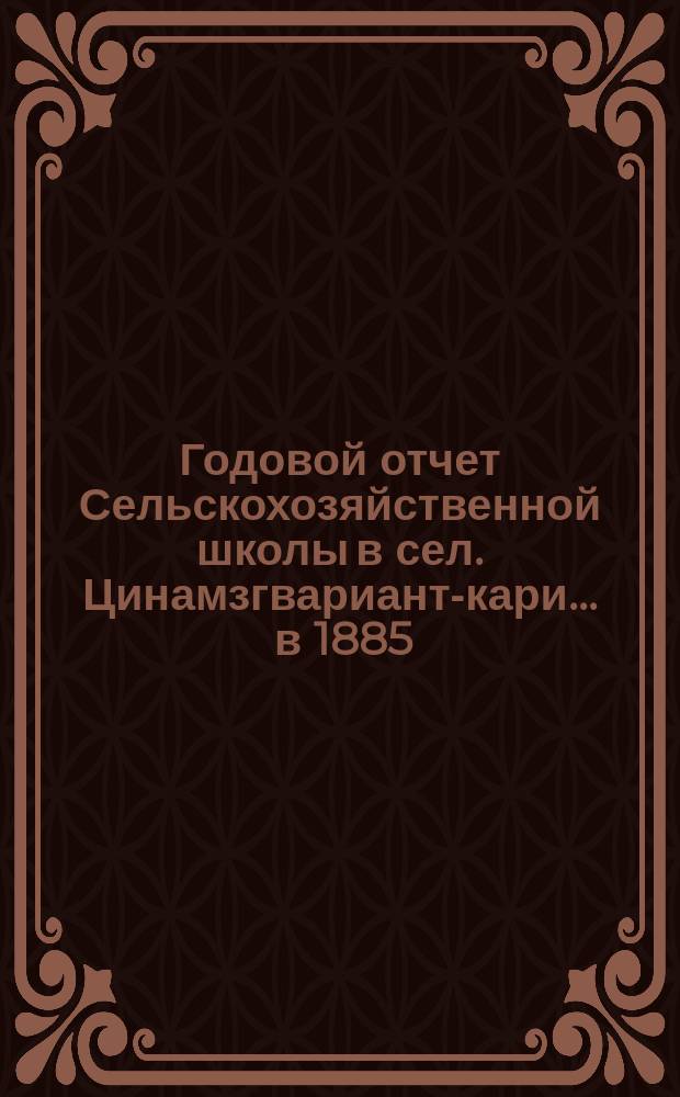 Годовой отчет Сельскохозяйственной школы в сел. Цинамзгвариант-кари... ... в 1885/6 учебном году