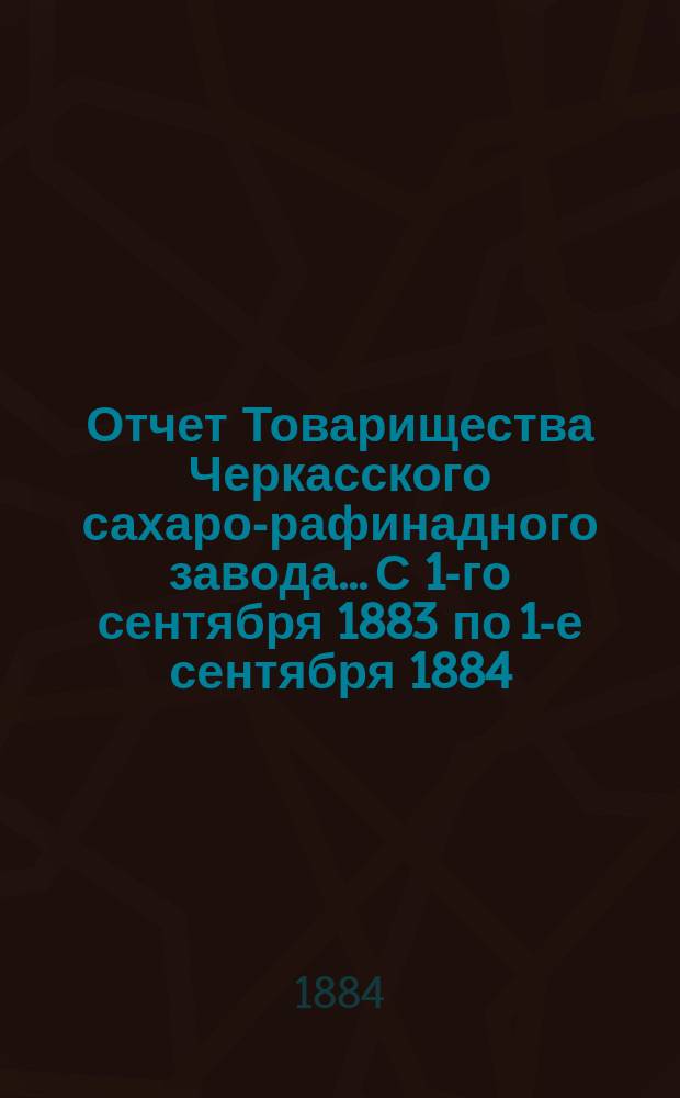 Отчет Товарищества Черкасского сахаро-рафинадного завода... С 1-го сентября 1883 по 1-е сентября 1884