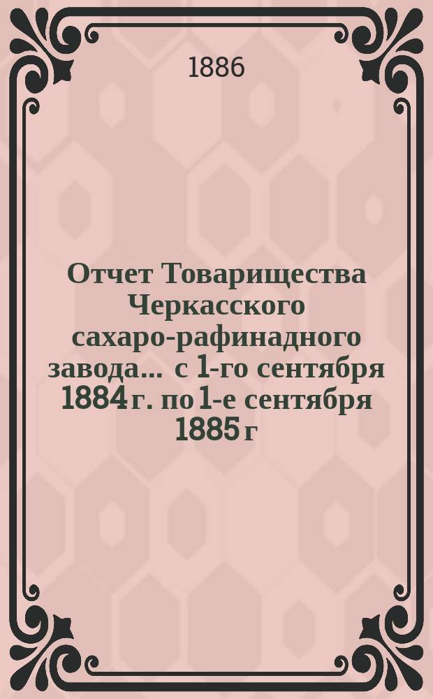 Отчет Товарищества Черкасского сахаро-рафинадного завода... ... с 1-го сентября 1884 г. по 1-е сентября 1885 г.